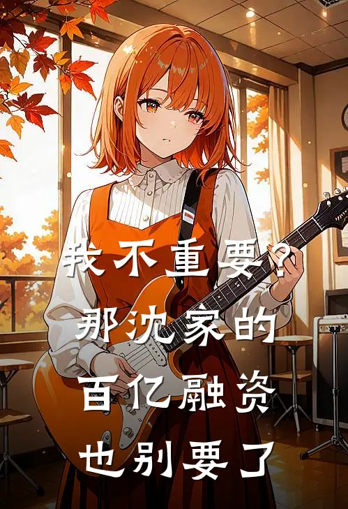 《我不重要？那沈家的百亿融资也别要了》沈淮序周远火爆新书_我不重要？那沈家的百亿融资也别要了(沈淮序周远)免费小说